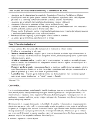 Tabla 4. Guías para seleccionar los alimentos y la alimentación del perro.
•	 Asegúrese que la etiqueta tiene la garantía del Association of American Feed Control Officials
• 	 Identifique la carne (res, pollo, pavo o cordero) como el primer ingrediente, arroz como el grano
principal en la fórmula y los tocoferoles mixtos (vitamina E) como preservativos
•	 Asegúrese que el alimento tiene una fecha de expiración y que no está rancio
•	 Almacene el alimento en un envase sellado y en un ambiente fresco y seco
•	 Alimente al perro de acuerdo a su peso correcto y condición, y considere factores tales como creci-
miento, gestación, lactancia y nivel de actividad y edad
•	 Cuando cambie de alimento, mezcle 1/4 parte del alimento nuevo con 3/4 partes del alimento anterior
y auméntese gradualmente para evitar molestias gástricas
•	 Observe la excreta, el peso y el pelo del perro cuando cambie de alimento
•	 Asegúrese que el perro tenga agua fresca todo el tiempo
Tabla 5. Ejercicios de obediencia.ª
•	 Todo ejercicio debe llevarse a cabo manteniendo el perro con su collar y correa
•	 Exíjale a su perro caminar al lado suyo
•	 Sentarse y quedarse quieto – requiera que el perro se siente en un mismo lugar mientras usted se
aleja o se coloca a una distancia de seis pies por un minuto, entonces regrese y releve al perro de la
orden de quedarse quieto
•	 Acostarse y quedarse quieto – requiera que el perro se acueste y se mantenga acostado mientras
usted se coloca a una distancia de seis pies por tres minutos, entonces regrese y releve al perro de la
orden de quedarse quieto
•	 Pararse y quedarse quieto – requiera que el perro se mantenga parado sin mover sus patas mientras
usted da vueltas a su alrededor o se aleja y se coloca a una distancia de seis pies, entonces ordene al
perro a “plantarse” y lo releva de la orden de quedarse quieto
•	 Llamado y final – requiera que el perro se siente a una distancia de seis pies, y asegúrese que el
perro acude a usted rápidamente y se “plante” cuando es llamado
ª Guevara (1999).
Conclusión.
Los perros de compañía no remedian todas las dificultades que presenta un impedimento. Sin embargo,
ellos pueden proveer un soporte físico y sicológico necesario para iniciar a una persona camino a su
independencia, y en alguna forma mejorar su vida diaria. Esto incluye guiar y alertar personas con im-
pedimentos visuales o auditivos, recoger objetos caídos para los físicamente impedidos y/o solamente
proveyendo gozo y consuelo.
Recientemente, el concepto de mascotas en facilidades de salud ha evolucionado en programas de tera-
pia asistida por perros en las cuales perros entrenados ayudan los pacientes en un progreso hacia logros
terapéuticos. Estos programas han sido altamente exitosos, especialmente en las áreas de rehabilitación
física y recuperación sicológica y emocional. La investigación médica ha determinado que el contacto
con perros puede disminuir la presión sanguínea y prevenir ataques cardiacos. En forma ascendente, las
personas mayores han aceptado con brazos abiertos al perro.
6 Alabama Cooperative Extension System
 