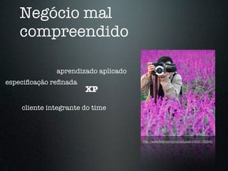 Negócio mal
   compreendido

              aprendizado aplicado
especiﬁcação reﬁnada
                       XP

    cliente integrante do time



                                     http://www.ﬂickr.com/photos/byspice/4083185848/
 