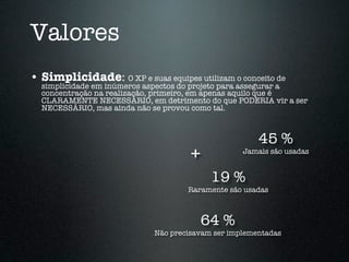 Valores
• Simplicidade: O XP e suas equipes utilizam o conceito de
  simplicidade em inúmeros aspectos do projeto para assegurar a
  concentração na realização, primeiro, em apenas aquilo que é
  CLARAMENTE NECESSÁRIO, em detrimento do que PODERIA vir a ser
  NECESSÁRIO, mas ainda não se provou como tal.



                                                      45 %
                                     +            Jamais são usadas


                                          19 %
                                    Raramente são usadas



                                         64 %
                            Não precisavam ser implementadas
 