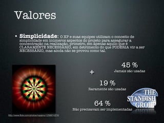 Valores
     • Simplicidade: O XP e suas equipes utilizam o conceito de
          simplicidade em inúmeros aspectos do projeto para assegurar a
          concentração na realização, primeiro, em apenas aquilo que é
          CLARAMENTE NECESSÁRIO, em detrimento do que PODERIA vir a ser
          NECESSÁRIO, mas ainda não se provou como tal.



                                                                            45 %
                                                           +            Jamais são usadas


                                                                19 %
                                                          Raramente são usadas



                                                               64 %
                                                  Não precisavam ser implementadas
http://www.ﬂickr.com/photos/nopipno/1256874374/
 