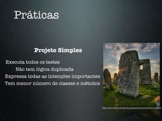 Práticas

            Projeto Simples
Executa todos os testes
    Não tem lógica duplicada
Expressa todas as intenções importantes
Tem menor número de classes e métodos



                                          http://www.ﬂickr.com/photos/goosemanmunich/3741378073
 