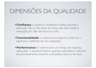 DIMENSÕES DA QUALIDADE

 • Conﬁança: o sistema é resistente a falhas durante a
  execução, isto é, não entra em loop, não interrompe a
  execução por falta de recursos e etc.

 • Funcionalidade: o sistema se comporta conforme o
  esperado e deﬁnido em seu requisitos.

 • Performance: O sistema tem um tempo de resposta
  adequado e aceitável mesmo quando submetido a volumes
  de processamento próximo a situações reais ou de risco.
 