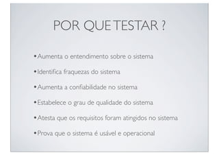 POR QUE TESTAR ?

•Aumenta o entendimento sobre o sistema
•Identiﬁca fraquezas do sistema
•Aumenta a conﬁabilidade no sistema
•Estabelece o grau de qualidade do sistema
•Atesta que os requisitos foram atingidos no sistema
•Prova que o sistema é usável e operacional
 