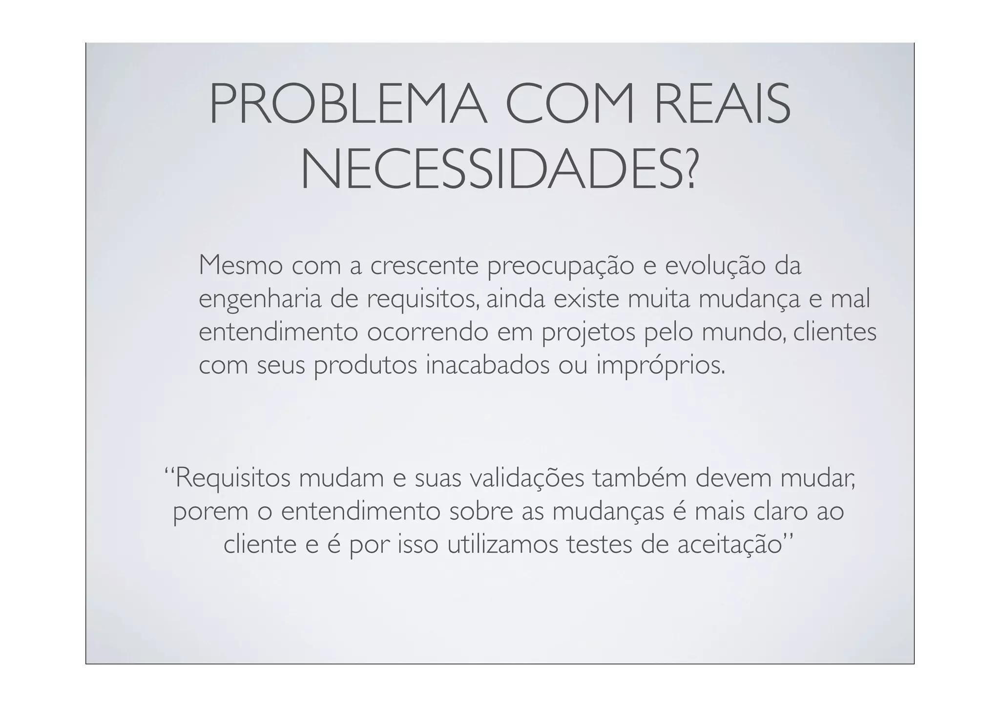 PROBLEMA COM REAIS
      NECESSIDADES?
  Mesmo com a crescente preocupação e evolução da
  engenharia de requisitos, ainda existe muita mudança e mal
  entendimento ocorrendo em projetos pelo mundo, clientes
  com seus produtos inacabados ou impróprios.


“Requisitos mudam e suas validações também devem mudar,
 porem o entendimento sobre as mudanças é mais claro ao
     cliente e é por isso utilizamos testes de aceitação”
 