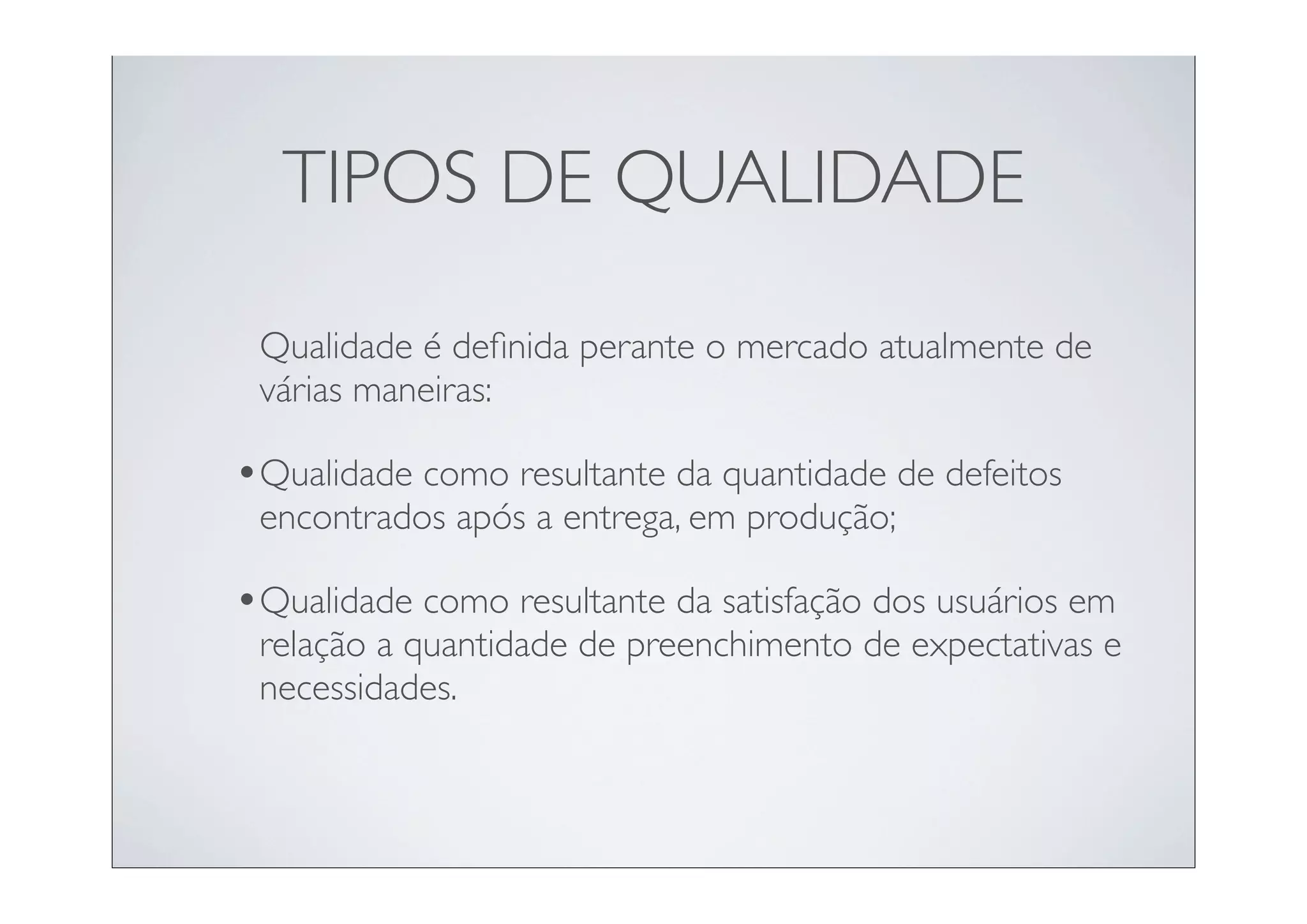 TIPOS DE QUALIDADE

 Qualidade é deﬁnida perante o mercado atualmente de
 várias maneiras:

•Qualidade como resultante da quantidade de defeitos
 encontrados após a entrega, em produção;

•Qualidade como resultante da satisfação dos usuários em
 relação a quantidade de preenchimento de expectativas e
 necessidades.
 