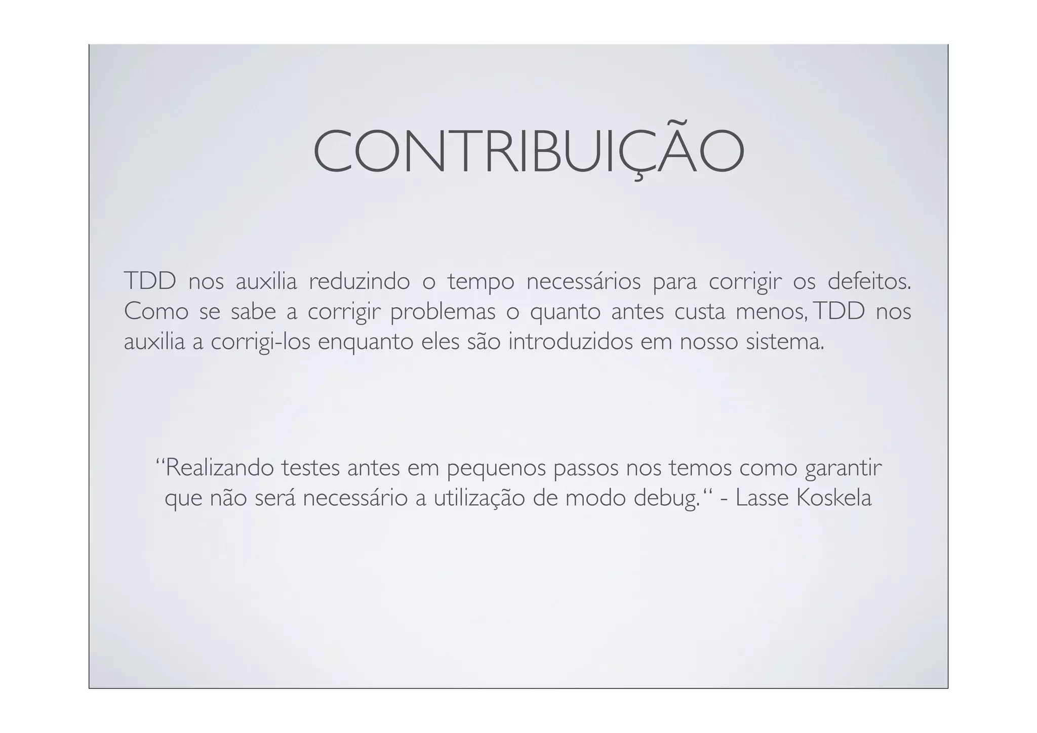 CONTRIBUIÇÃO
TDD nos auxilia reduzindo o tempo necessários para corrigir os defeitos.
Como se sabe a corrigir problemas o quanto antes custa menos, TDD nos
auxilia a corrigi-los enquanto eles são introduzidos em nosso sistema.



  “Realizando testes antes em pequenos passos nos temos como garantir
   que não será necessário a utilização de modo debug. “ - Lasse Koskela
 