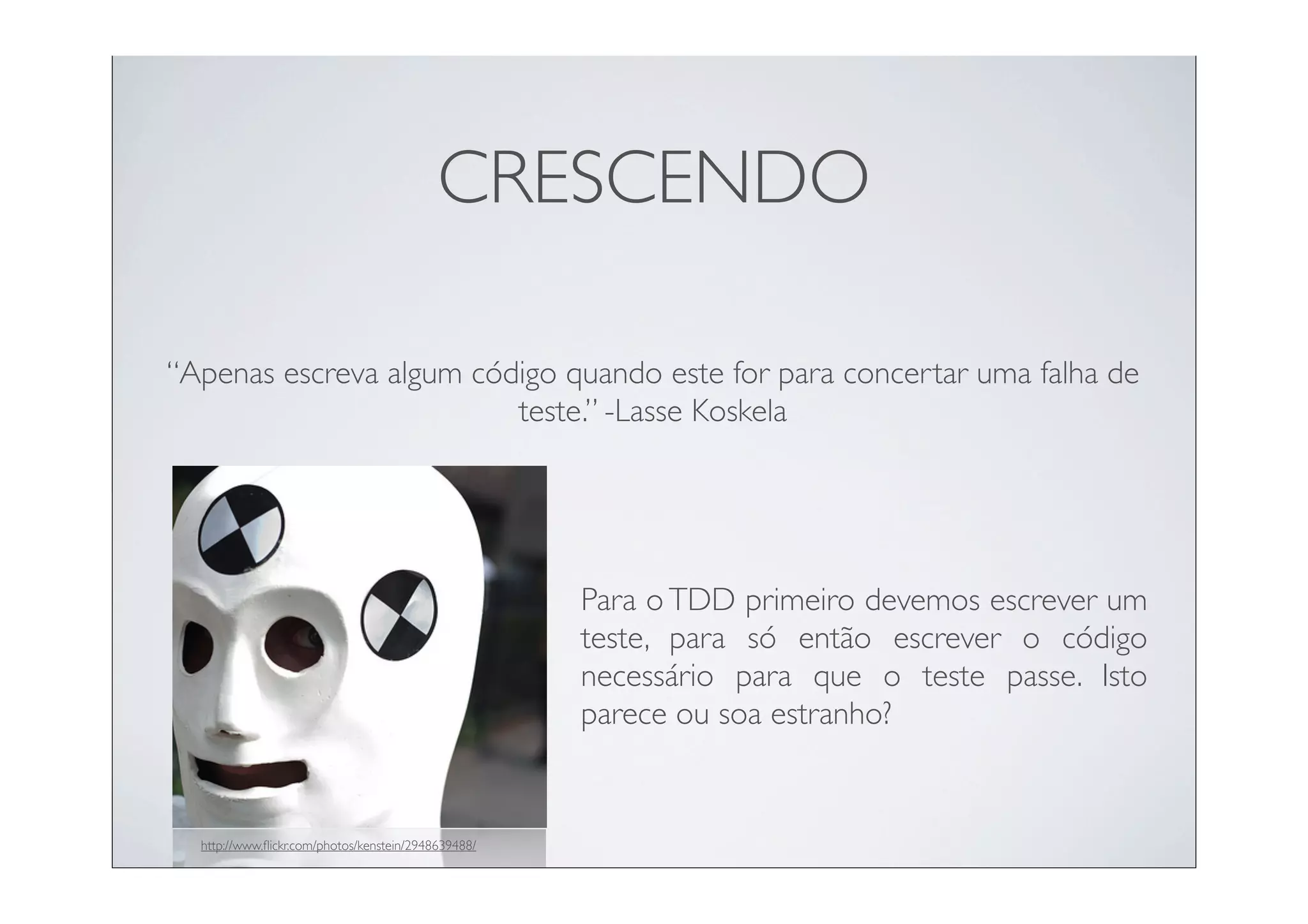 CRESCENDO

“Apenas escreva algum código quando este for para concertar uma falha de
                         teste.” -Lasse Koskela




                                                     Para o TDD primeiro devemos escrever um
                                                     teste, para só então escrever o código
                                                     necessário para que o teste passe. Isto
                                                     parece ou soa estranho?


  http://www.ﬂickr.com/photos/kenstein/2948639488/
 