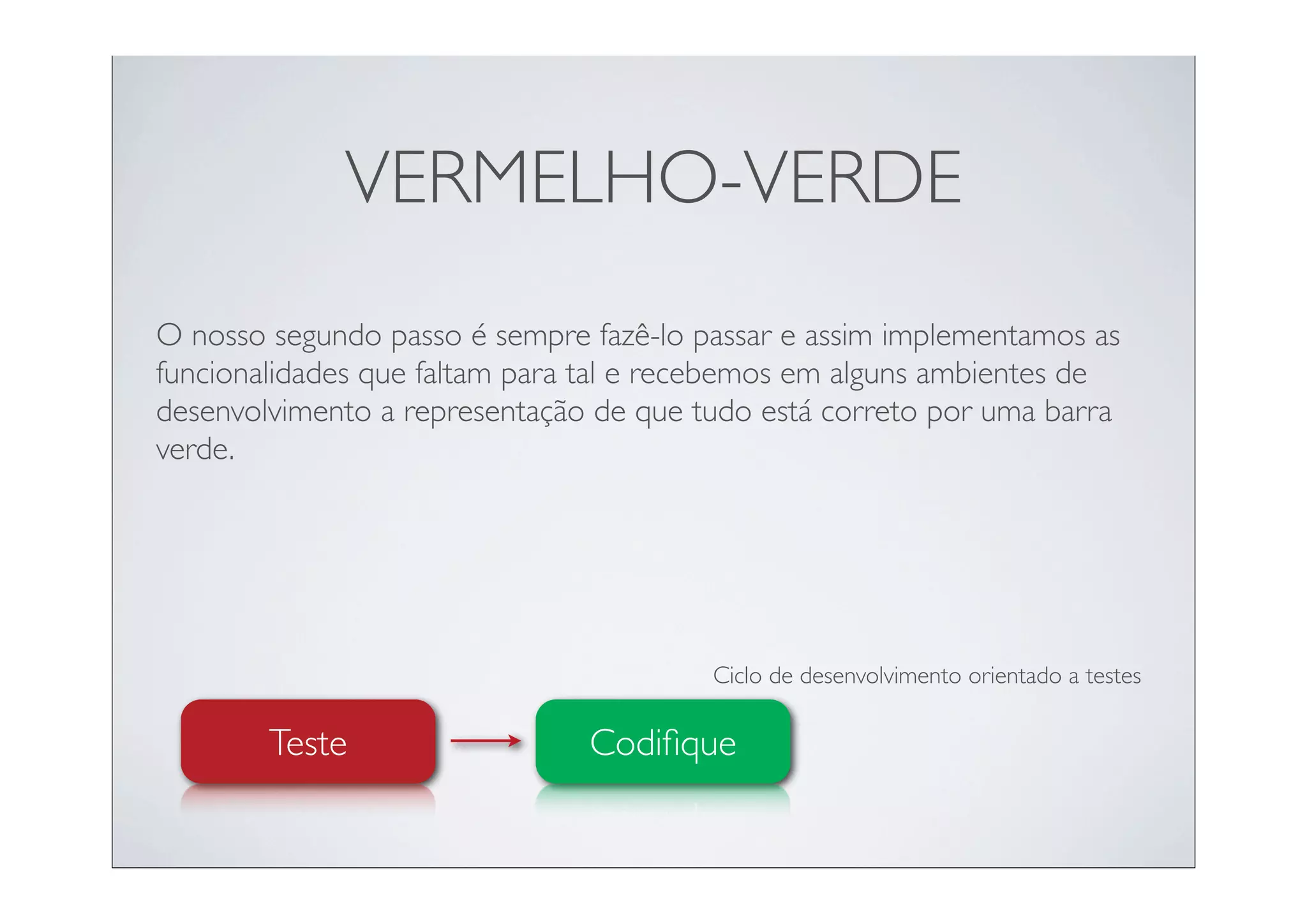 VERMELHO-VERDE
O nosso segundo passo é sempre fazê-lo passar e assim implementamos as
funcionalidades que faltam para tal e recebemos em alguns ambientes de
desenvolvimento a representação de que tudo está correto por uma barra
verde.




                                        Ciclo de desenvolvimento orientado a testes

        Teste                  Codiﬁque
 