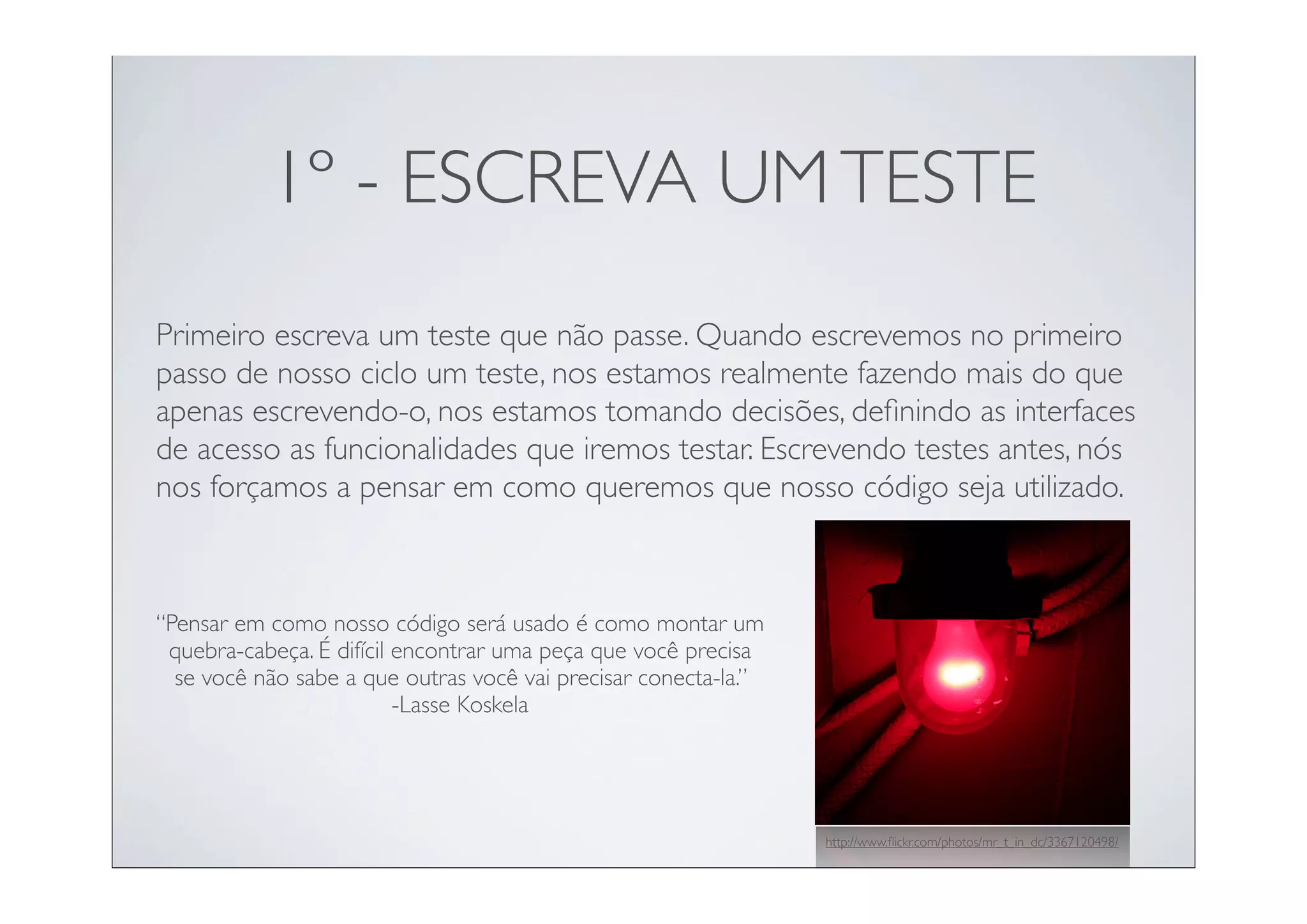 1º - ESCREVA UM TESTE
Primeiro escreva um teste que não passe. Quando escrevemos no primeiro
passo de nosso ciclo um teste, nos estamos realmente fazendo mais do que
apenas escrevendo-o, nos estamos tomando decisões, deﬁnindo as interfaces
de acesso as funcionalidades que iremos testar. Escrevendo testes antes, nós
nos forçamos a pensar em como queremos que nosso código seja utilizado.



“Pensar em como nosso código será usado é como montar um
 quebra-cabeça. É difícil encontrar uma peça que você precisa
  se você não sabe a que outras você vai precisar conecta-la.”
                          -Lasse Koskela




                                                                 http://www.ﬂickr.com/photos/mr_t_in_dc/3367120498/
 