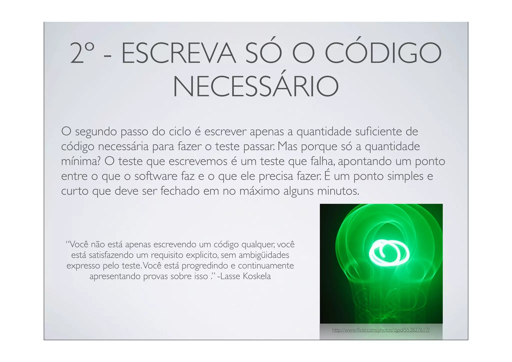 2º - ESCREVA SÓ O CÓDIGO
         NECESSÁRIO
O segundo passo do ciclo é escrever apenas a quantidade suﬁciente de
código necessária para fazer o teste passar. Mas porque só a quantidade
mínima? O teste que escrevemos é um teste que falha, apontando um ponto
entre o que o software faz e o que ele precisa fazer. É um ponto simples e
curto que deve ser fechado em no máximo alguns minutos.



“Você não está apenas escrevendo um código qualquer, você
 está satisfazendo um requisito explicito, sem ambigüidades
expresso pelo teste. Você está progredindo e continuamente
      apresentando provas sobre isso .” -Lasse Koskela




                                                              http://www.ﬂickr.com/photos/djpd/553827617/
 