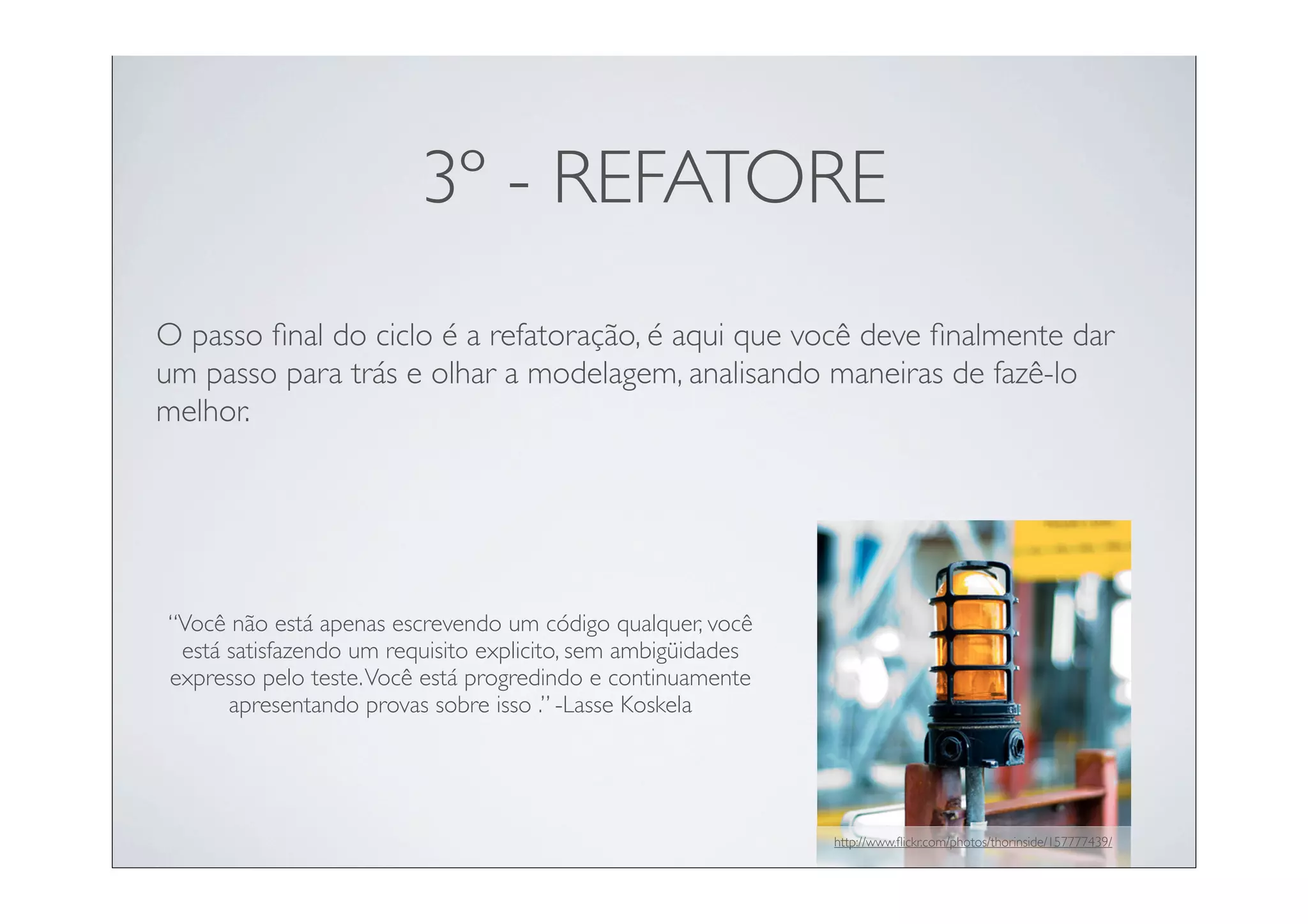3º - REFATORE
O passo ﬁnal do ciclo é a refatoração, é aqui que você deve ﬁnalmente dar
um passo para trás e olhar a modelagem, analisando maneiras de fazê-lo
melhor.




“Você não está apenas escrevendo um código qualquer, você
 está satisfazendo um requisito explicito, sem ambigüidades
expresso pelo teste. Você está progredindo e continuamente
      apresentando provas sobre isso .” -Lasse Koskela




                                                              http://www.ﬂickr.com/photos/thorinside/157777439/
 
