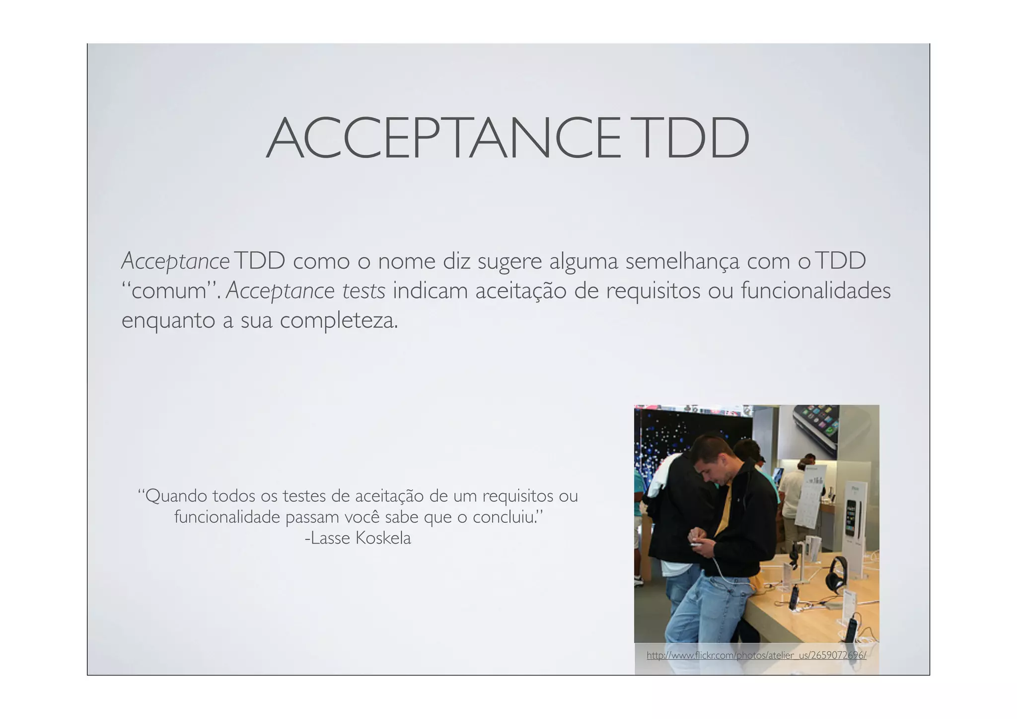 ACCEPTANCE TDD
Acceptance TDD como o nome diz sugere alguma semelhança com o TDD
“comum”. Acceptance tests indicam aceitação de requisitos ou funcionalidades
enquanto a sua completeza.




 “Quando todos os testes de aceitação de um requisitos ou
     funcionalidade passam você sabe que o concluiu.”
                      -Lasse Koskela




                                                            http://www.ﬂickr.com/photos/atelier_us/2659072696/
 