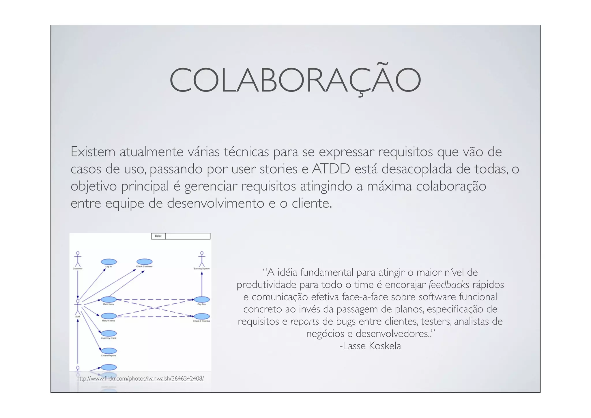 COLABORAÇÃO
Existem atualmente várias técnicas para se expressar requisitos que vão de
casos de uso, passando por user stories e ATDD está desacoplada de todas, o
objetivo principal é gerenciar requisitos atingindo a máxima colaboração
entre equipe de desenvolvimento e o cliente.



                                                          “A idéia fundamental para atingir o maior nível de
                                                    produtividade para todo o time é encorajar feedbacks rápidos
                                                     e comunicação efetiva face-a-face sobre software funcional
                                                     concreto ao invés da passagem de planos, especiﬁcação de
                                                    requisitos e reports de bugs entre clientes, testers, analistas de
                                                                     negócios e desenvolvedores..”
                                                                             -Lasse Koskela

http://www.ﬂickr.com/photos/ivanwalsh/3646342408/
 