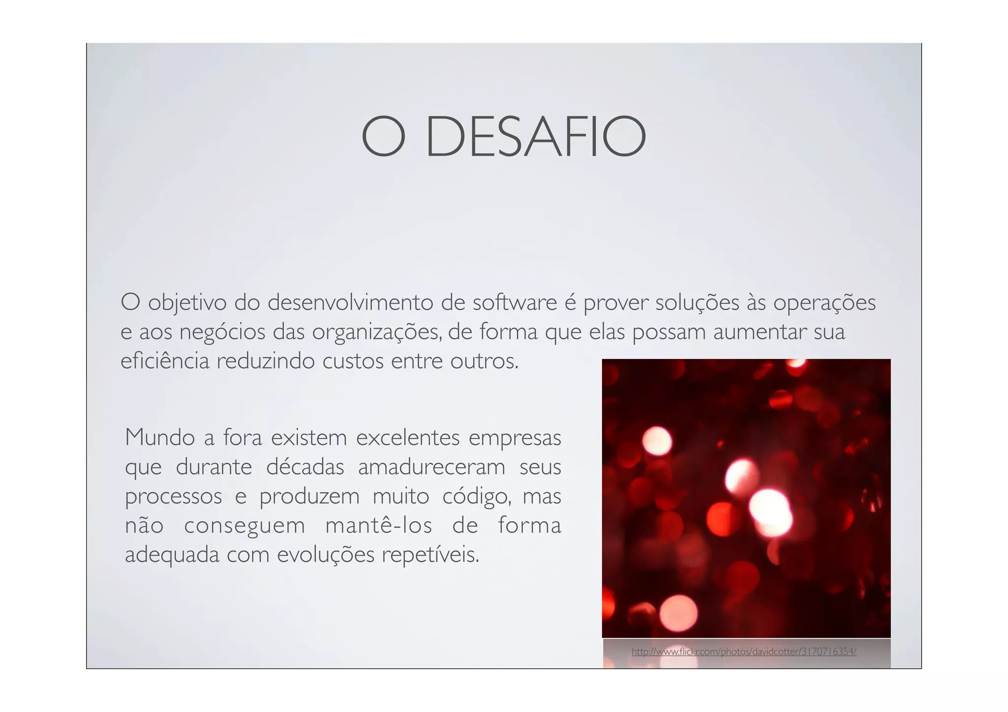O DESAFIO

O objetivo do desenvolvimento de software é prover soluções às operações
e aos negócios das organizações, de forma que elas possam aumentar sua
eﬁciência reduzindo custos entre outros.


Mundo a fora existem excelentes empresas
que durante décadas amadureceram seus
processos e produzem muito código, mas
não conseguem mantê-los de forma
adequada com evoluções repetíveis.


                                                http://www.ﬂickr.com/photos/davidcotter/3170716354/
 