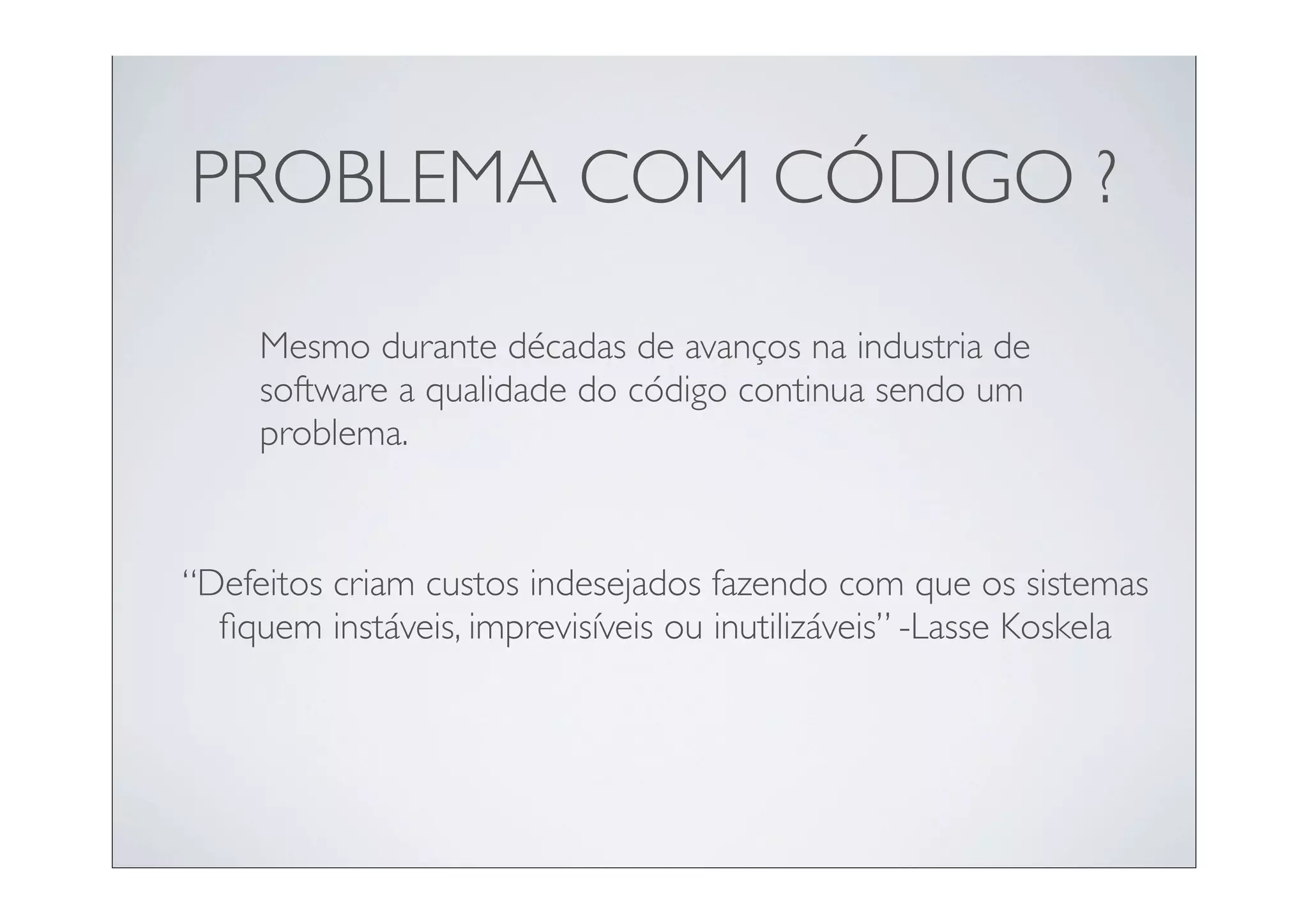 PROBLEMA COM CÓDIGO ?

     Mesmo durante décadas de avanços na industria de
     software a qualidade do código continua sendo um
     problema.


“Defeitos criam custos indesejados fazendo com que os sistemas
  ﬁquem instáveis, imprevisíveis ou inutilizáveis” -Lasse Koskela
 