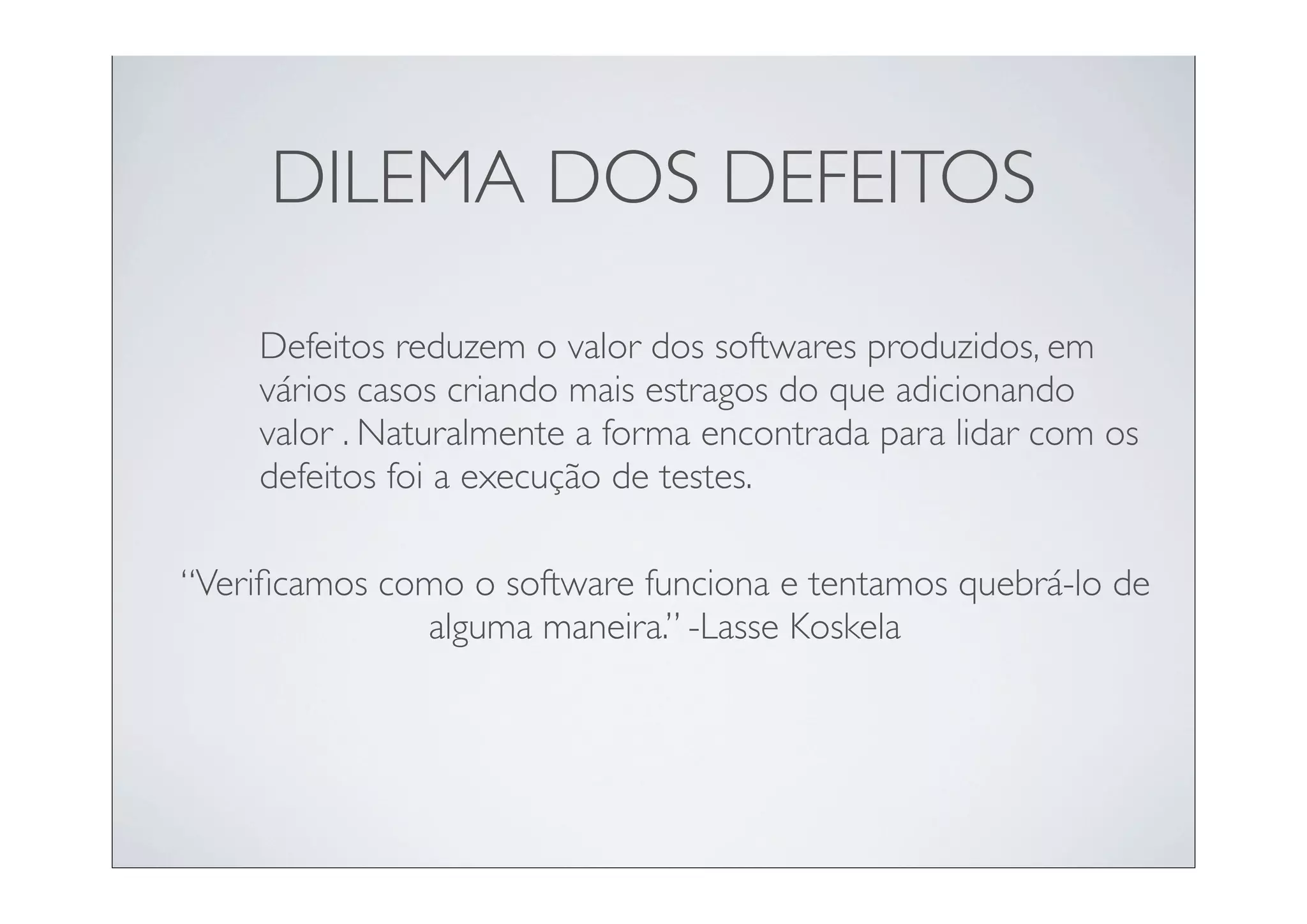 DILEMA DOS DEFEITOS

    Defeitos reduzem o valor dos softwares produzidos, em
    vários casos criando mais estragos do que adicionando
    valor . Naturalmente a forma encontrada para lidar com os
    defeitos foi a execução de testes.

“Veriﬁcamos como o software funciona e tentamos quebrá-lo de
              alguma maneira.” -Lasse Koskela
 