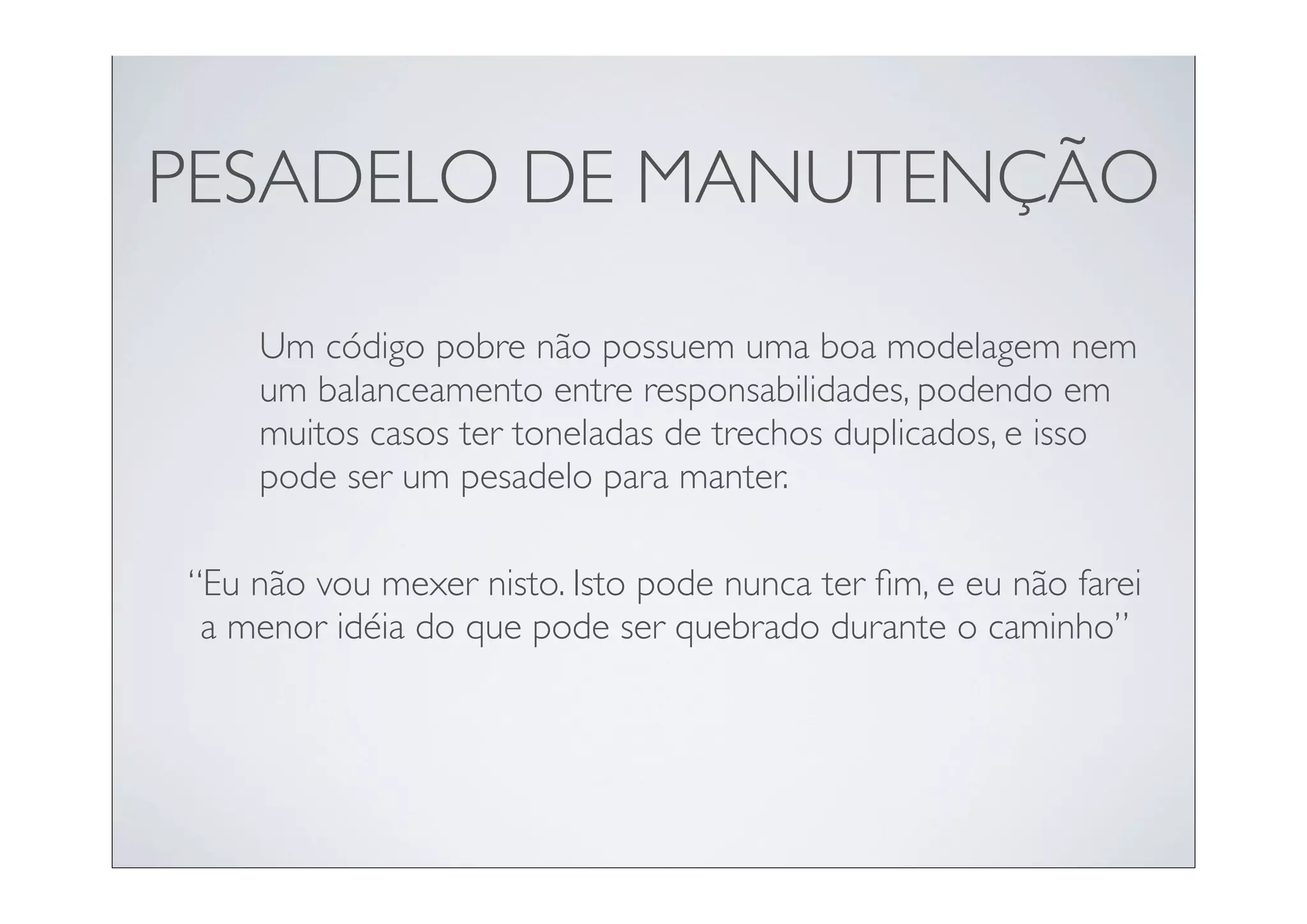 PESADELO DE MANUTENÇÃO

    Um código pobre não possuem uma boa modelagem nem
    um balanceamento entre responsabilidades, podendo em
    muitos casos ter toneladas de trechos duplicados, e isso
    pode ser um pesadelo para manter.

“Eu não vou mexer nisto. Isto pode nunca ter ﬁm, e eu não farei
 a menor idéia do que pode ser quebrado durante o caminho”
 
