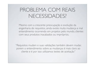 PROBLEMA COM REAIS
      NECESSIDADES?
  Mesmo com a crescente preocupação e evolução da
  engenharia de requisitos, ainda existe muita mudança e mal
  entendimento ocorrendo em projetos pelo mundo, clientes
  com seus produtos inacabados ou impróprios.


“Requisitos mudam e suas validações também devem mudar,
 porem o entendimento sobre as mudanças é mais claro ao
     cliente e é por isso utilizamos testes de aceitação”
 