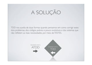A SOLUÇÃO

TDD nos auxilia de duas formas quando pensamos em como corrigir estes
dois problemas, dos códigos pobres e pouco evolutivos e dos sistemas que
não reﬂetem as reais necessidades, por meio de TESTES.




                    Qualidade externa

                     ATDD               Qualidade interna

                                           TDD
 