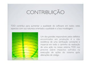 CONTRIBUIÇÃO

TDD contribui para aumentar a qualidade do software em todos estes
aspectos com sua natureza orientada a qualidade e a boa modelagem.


                                                     Um dos grandes responsáveis pelos defeitos
                                                     encontrados em produção é a não
                                                     existência de uma veriﬁcação constante e
                                                     imparcial em todo o caminho da realização
                                                     de uma ação no nosso sistema. TDD nos
                                                     previne sobre impactos sofridos na
                                                     execução de ações do sistema após
                                                     alterações de código.
   http://www.ﬂickr.com/photos/radiofree/14243157/
 