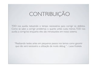 CONTRIBUIÇÃO
TDD nos auxilia reduzindo o tempo necessários para corrigir os defeitos.
Como se sabe a corrigir problemas o quanto antes custa menos, TDD nos
auxilia a corrigi-los enquanto eles são introduzidos em nosso sistema.



  “Realizando testes antes em pequenos passos nos temos como garantir
   que não será necessário a utilização de modo debug. “ - Lasse Koskela
 