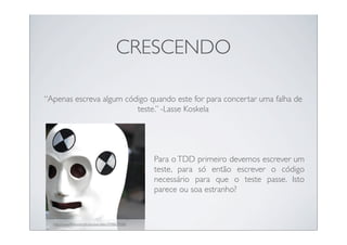 CRESCENDO

“Apenas escreva algum código quando este for para concertar uma falha de
                         teste.” -Lasse Koskela




                                                     Para o TDD primeiro devemos escrever um
                                                     teste, para só então escrever o código
                                                     necessário para que o teste passe. Isto
                                                     parece ou soa estranho?


  http://www.ﬂickr.com/photos/kenstein/2948639488/
 