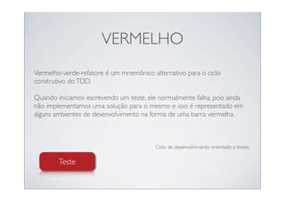 VERMELHO
Vermelho-verde-refatore é um mnemônico alternativo para o ciclo
construtivo do TDD.

Quando iniciamos escrevendo um teste, ele normalmente falha, pois ainda
não implementamos uma solução para o mesmo e isso é representado em
alguns ambientes de desenvolvimento na forma de uma barra vermelha.



                                         Ciclo de desenvolvimento orientado a testes

        Teste
 