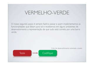 VERMELHO-VERDE
O nosso segundo passo é sempre fazê-lo passar e assim implementamos as
funcionalidades que faltam para tal e recebemos em alguns ambientes de
desenvolvimento a representação de que tudo está correto por uma barra
verde.




                                        Ciclo de desenvolvimento orientado a testes

        Teste                  Codiﬁque
 