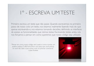 1º - ESCREVA UM TESTE
Primeiro escreva um teste que não passe. Quando escrevemos no primeiro
passo de nosso ciclo um teste, nos estamos realmente fazendo mais do que
apenas escrevendo-o, nos estamos tomando decisões, deﬁnindo as interfaces
de acesso as funcionalidades que iremos testar. Escrevendo testes antes, nós
nos forçamos a pensar em como queremos que nosso código seja utilizado.



“Pensar em como nosso código será usado é como montar um
 quebra-cabeça. É difícil encontrar uma peça que você precisa
  se você não sabe a que outras você vai precisar conecta-la.”
                          -Lasse Koskela




                                                                 http://www.ﬂickr.com/photos/mr_t_in_dc/3367120498/
 