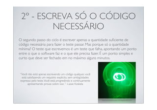 2º - ESCREVA SÓ O CÓDIGO
         NECESSÁRIO
O segundo passo do ciclo é escrever apenas a quantidade suﬁciente de
código necessária para fazer o teste passar. Mas porque só a quantidade
mínima? O teste que escrevemos é um teste que falha, apontando um ponto
entre o que o software faz e o que ele precisa fazer. É um ponto simples e
curto que deve ser fechado em no máximo alguns minutos.



“Você não está apenas escrevendo um código qualquer, você
 está satisfazendo um requisito explicito, sem ambigüidades
expresso pelo teste. Você está progredindo e continuamente
      apresentando provas sobre isso .” -Lasse Koskela




                                                              http://www.ﬂickr.com/photos/djpd/553827617/
 
