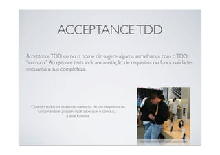 ACCEPTANCE TDD
Acceptance TDD como o nome diz sugere alguma semelhança com o TDD
“comum”. Acceptance tests indicam aceitação de requisitos ou funcionalidades
enquanto a sua completeza.




 “Quando todos os testes de aceitação de um requisitos ou
     funcionalidade passam você sabe que o concluiu.”
                      -Lasse Koskela




                                                            http://www.ﬂickr.com/photos/atelier_us/2659072696/
 