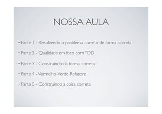 NOSSA AULA

• Parte   1 - Resolvendo o problema correto de forma correta

• Parte   2 - Qualidade em foco com TDD

• Parte   3 - Construindo da forma correta

• Parte   4 - Vermelho-Verde-Refatore

• Parte   5 - Construindo a coisa correta
 