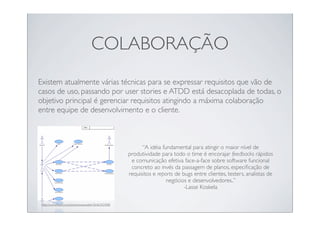 COLABORAÇÃO
Existem atualmente várias técnicas para se expressar requisitos que vão de
casos de uso, passando por user stories e ATDD está desacoplada de todas, o
objetivo principal é gerenciar requisitos atingindo a máxima colaboração
entre equipe de desenvolvimento e o cliente.



                                                          “A idéia fundamental para atingir o maior nível de
                                                    produtividade para todo o time é encorajar feedbacks rápidos
                                                     e comunicação efetiva face-a-face sobre software funcional
                                                     concreto ao invés da passagem de planos, especiﬁcação de
                                                    requisitos e reports de bugs entre clientes, testers, analistas de
                                                                     negócios e desenvolvedores..”
                                                                             -Lasse Koskela

http://www.ﬂickr.com/photos/ivanwalsh/3646342408/
 