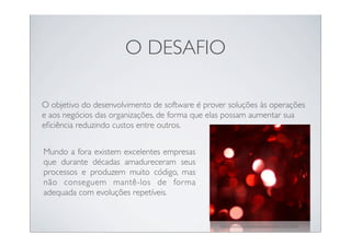 O DESAFIO

O objetivo do desenvolvimento de software é prover soluções às operações
e aos negócios das organizações, de forma que elas possam aumentar sua
eﬁciência reduzindo custos entre outros.


Mundo a fora existem excelentes empresas
que durante décadas amadureceram seus
processos e produzem muito código, mas
não conseguem mantê-los de forma
adequada com evoluções repetíveis.


                                                http://www.ﬂickr.com/photos/davidcotter/3170716354/
 