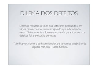DILEMA DOS DEFEITOS

    Defeitos reduzem o valor dos softwares produzidos, em
    vários casos criando mais estragos do que adicionando
    valor . Naturalmente a forma encontrada para lidar com os
    defeitos foi a execução de testes.

“Veriﬁcamos como o software funciona e tentamos quebrá-lo de
              alguma maneira.” -Lasse Koskela
 