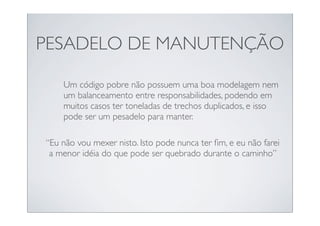 PESADELO DE MANUTENÇÃO

    Um código pobre não possuem uma boa modelagem nem
    um balanceamento entre responsabilidades, podendo em
    muitos casos ter toneladas de trechos duplicados, e isso
    pode ser um pesadelo para manter.

“Eu não vou mexer nisto. Isto pode nunca ter ﬁm, e eu não farei
 a menor idéia do que pode ser quebrado durante o caminho”
 