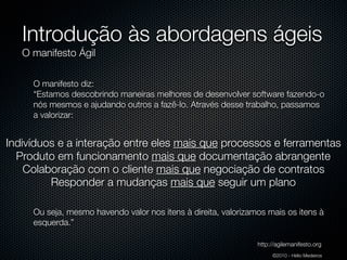 Introdução às abordagens ágeis
   O manifesto Ágil

     O manifesto diz:
     “Estamos descobrindo maneiras melhores de desenvolver software fazendo-o
     nós mesmos e ajudando outros a fazê-lo. Através desse trabalho, passamos
     a valorizar:


Indivíduos e a interação entre eles mais que processos e ferramentas
  Produto em funcionamento mais que documentação abrangente
    Colaboração com o cliente mais que negociação de contratos
         Responder a mudanças mais que seguir um plano

     Ou seja, mesmo havendo valor nos itens à direita, valorizamos mais os itens à
     esquerda.”

                                                                http://agilemanifesto.org
                                                                     ©2010 - Hélio Medeiros
 