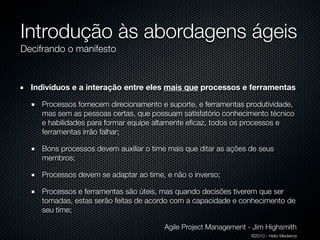 Introdução às abordagens ágeis
Decifrando o manifesto


  Indivíduos e a interação entre eles mais que processos e ferramentas

    Processos fornecem direcionamento e suporte, e ferramentas produtividade,
    mas sem as pessoas certas, que possuam satisfatório conhecimento técnico
    e habilidades para formar equipe altamente eﬁcaz, todos os processos e
    ferramentas irrão falhar;

    Bons processos devem auxiliar o time mais que ditar as ações de seus
    membros;

    Processos devem se adaptar ao time, e não o inverso;

    Processos e ferramentas são úteis, mas quando decisões tiverem que ser
    tomadas, estas serão feitas de acordo com a capacidade e conhecimento de
    seu time;

                                       Agile Project Management - Jim Highsmith
                                                                 ©2010 - Hélio Medeiros
 