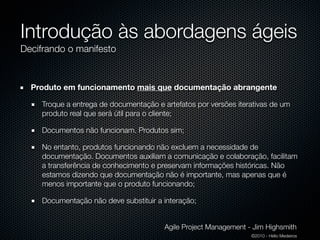 Introdução às abordagens ágeis
Decifrando o manifesto


  Produto em funcionamento mais que documentação abrangente

    Troque a entrega de documentação e artefatos por versões iterativas de um
    produto real que será útil para o cliente;

    Documentos não funcionam. Produtos sim;

    No entanto, produtos funcionando não excluem a necessidade de
    documentação. Documentos auxiliam a comunicação e colaboração, facilitam
    a transferência de conhecimento e preservam informações históricas. Não
    estamos dizendo que documentação não é importante, mas apenas que é
    menos importante que o produto funcionando;

    Documentação não deve substituir a interação;


                                        Agile Project Management - Jim Highsmith
                                                                  ©2010 - Hélio Medeiros
 