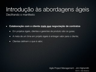 Introdução às abordagens ágeis
Decifrando o manifesto


  Colaboração com o cliente mais que negociação de contratos

    Em projetos ágeis, clientes e gerentes de produto são os guias;

    A meta de um time em projeto ágeis é entregar valor para o cliente;

    Clientes deﬁnem o que é valor;




                                         Agile Project Management - Jim Highsmith
                                                                      ©2010 - Hélio Medeiros
 