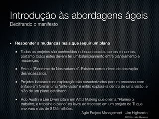 Introdução às abordagens ágeis
Decifrando o manifesto


  Responder a mudanças mais que seguir um plano

    Todos os projetos são conhecidos e desconhecidos, certos e incertos,
    portanto todos estes devem ter um balanceamento entre planejamento e
    mudanças;

    Evite a “Síndrome de Nostradamus”. Existem certos níveis de abstração
    desnecessários.

    Projetos baseados na exploração são caracterizados por um processo com
    ênfase em formar uma “ante-visão” e então explorá-la dentro de uma vis˜åo, e
    n˜åo de um plano detalhado.

    Rob Austin e Lee Diven citam em Artful Making que o lema “Planeje o
    trabalho, e trabalhe o plano” os levou ao fracasso em um projeto de TI que
    envolveu mais de $125 milhões.
                                         Agile Project Management - Jim Highsmith
                                                                   ©2010 - Hélio Medeiros
 