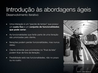 Introdução às abordagens ágeis
Desenvolvimento iterativo


  Uma interação é um “pacote de tempo” que possui
  um custo ﬁxo e um conjunto de funcionalidades
  que pode variar;

  As funcionalidades que farão parte de uma iteração
  são priorizadas pelo cliente;

  Iterações podem perder funcionalidades, mas nunca
  datas;

  Cliente entende que prioridades no “ﬁnal da lista”
  podem ﬁcar de fora da iteração;

  Flexibilidade está nas funcionalidades, não no prazo
  ou no custo;




                                                         ©2010 - Hélio Medeiros
 