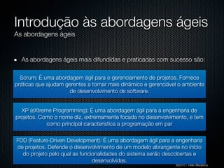 Introdução às abordagens ágeis
As abordagens ágeis


  As abordagens ágeis mais difundidas e praticadas com sucesso são:

  Scrum: É uma abordagem ágil para o gerenciamento de projetos. Fornece
práticas que ajudam gerentes a tornar mais dinâmico e gerenciável o ambiente
                     de desenvolvimento de software.


  XP (eXtreme Programming): É uma abordagem ágil para a engenharia de
projetos. Como o nome diz, extremamente focada no desenvolvimento, e tem
            como principal característica a programação em par

FDD (Feature-Driven Development): É uma abordagem ágil para a engenharia
de projetos. Defende o desenvolvimento de um modelo abrangente no início
  do projeto pelo qual as funcionalidades do sistema serão descobertas e
                               desenvolvidas.
                                                                ©2010 - Hélio Medeiros
 