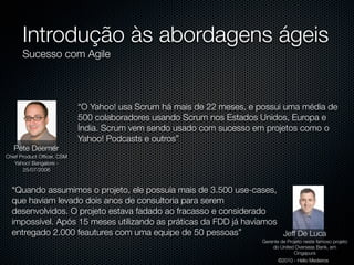 Introdução às abordagens ágeis
      Sucesso com Agile



                            “O Yahoo! usa Scrum há mais de 22 meses, e possui uma média de
                            500 colaboradores usando Scrum nos Estados Unidos, Europa e
                            Índia. Scrum vem sendo usado com sucesso em projetos como o
                            Yahoo! Podcasts e outros”
   Pete Deemer
Chief Product Ofﬁcer, CSM
    Yahoo! Bangalore -
       25/07/2006



  “Quando assumimos o projeto, ele possuía mais de 3.500 use-cases,
  que haviam levado dois anos de consultoria para serem
  desenvolvidos. O projeto estava fadado ao fracasso e considerado
  impossível. Após 15 meses utilizando as práticas da FDD já havíamos
  entregado 2.000 feautures com uma equipe de 50 pessoas”             Jeff De Luca
                                                                        Gerente de Projeto neste famoso projeto
                                                                            do United Overseas Bank, em
                                                                                      Cingapura
                                                                               ©2010 - Hélio Medeiros
 