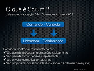 O que é Scrum ?
  Liderança-colaboração SIM ! Comando-controle NÃO !


                 Comando - Controle



               Liderança - Colaboração

Comando-Controle é muito lento porque:
✓Não permite processar informações rapidamente;
✓Não permite tomar decisões rapidamente;
✓Não envolve ou motiva ao trabalho;
✓Não propicia responsabilidade diária sobre o andamento à equipe;
                                                       ©2010 - Hélio Medeiros
 