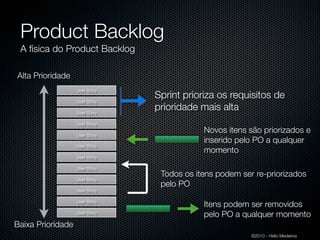 Product Backlog
 A física do Product Backlog

Alta Prioridade
                   User Story
                                Sprint prioriza os requisitos de
                   User Story

                   User Story
                                prioridade mais alta
                   User Story

                   User Story
                                            Novos itens são priorizados e
                                            inserido pelo PO a qualquer
                   User Story
                                            momento
                   User Story

                   User Story
                                 Todos os itens podem ser re-priorizados
                   User Story
                                 pelo PO
                   User Story

                   User Story
                                            Itens podem ser removidos
                   User Story
                                            pelo PO a qualquer momento
Baixa Prioridade
                                                         ©2010 - Hélio Medeiros
 