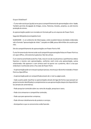 O que é SlideShare? 
- É uma rede social que (ajuda) serve para o compartilhamento de apresentações e de e -books. 
Também permite divulgação de Artigos, Livros, Palestras, Estudos, projetos, ou até mesmo 
produção de alunos. 
As apresentações podem ser enviadas em formato pdf ou em arquivos de Power Point. 
Segundo Wikipédia (enciclopédia livre) 
SLIDESHARE – é um ambiente do Ciberespaço, onde se podem baixar atividades elaboradas 
sob o formato “apresentação de slides”. Lançado em 2006, possui 68 milhões de usuários por 
mês. 
Site de compartilhamento de apresentações em Power Point e Pdf. 
É uma ferramenta da internet onde você compartilha apresentações feitas em Power Point ou 
em open Office, a ferramenta é gratuita e fácil de utilizar. 
É um sistema semelhante ao do You Tube, mas em vez de visualizarmos e partilharmos vídeos 
fazemos o mesmo com apresentações, conforme você vi sita uma apresentação, outras 
relacionadas irão aparecer e com certeza você irá querer ver a próxima, não é a toa que 
slideshare é conhecido como o You tube do Power Point. 
- A apresentação pode ser vista por qualquer pessoa, mesmo que não tenha instalado o Power 
Point ou OpenOffice; 
- A apresentação pode ser compartilhada através de e-mail ou página web. 
- Cada usuário pode classificar as apresentações através de tags (de forma a que possam ser 
posteriormente identificadas) e complementar as suas apresentações depois de disponibilizá-las 
(através de comentários). 
- Pode pesquisar conteúdo sobre seu ramo de atuação, pesquisas e cases; 
- Pode criar armazenar e compartilhar conteúdo; 
- Pode usar para apresentar a empresa; 
- Pode oferecer detalhamento de produto e serviços; 
- Acompanhar o que os concorrentes estão fazendo. 
 