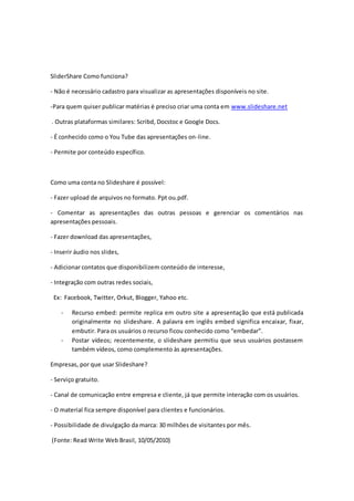 SliderShare Como funciona? 
- Não é necessário cadastro para visualizar as apresentações disponíveis no site. 
-Para quem quiser publicar matérias é preciso criar uma conta em www.slideshare.net 
. Outras plataformas similares: Scribd, Docstoc e Google Docs. 
- É conhecido como o You Tube das apresentações on-line. 
- Permite por conteúdo específico. 
Como uma conta no Slideshare é possível: 
- Fazer upload de arquivos no formato. Ppt ou.pdf. 
- Comentar as apresentações das outras pessoas e gerenciar os comentários nas 
apresentações pessoais. 
- Fazer download das apresentações, 
- Inserir áudio nos slides, 
- Adicionar contatos que disponibilizem conteúdo de interesse, 
- Integração com outras redes sociais, 
Ex: Facebook, Twitter, Orkut, Blogger, Yahoo etc. 
- Recurso embed: permite replica em outro site a apresentação que está publicada 
originalmente no slideshare. A palavra em inglês embed significa encaixar, fixar, 
embutir. Para os usuários o recurso ficou conhecido como “embedar”. 
- Postar vídeos; recentemente, o slideshare permitiu que seus usuários postassem 
também vídeos, como complemento às apresentações. 
Empresas, por que usar Slideshare? 
- Serviço gratuito. 
- Canal de comunicação entre empresa e cliente, já que permite interação com os usuários. 
- O material fica sempre disponível para clientes e funcionários. 
- Possibilidade de divulgação da marca: 30 milhões de visitantes por mês. 
(Fonte: Read Write Web Brasil, 10/05/2010) 
 