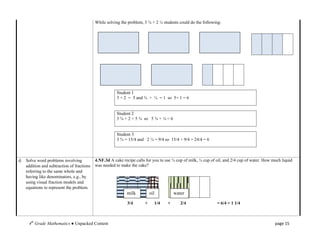 While solving the problem, 3 ¾ + 2 ¼ students could do the following:




                                                       Student 1
                                                       3 + 2 = 5 and ¾ + ¼ = 1 so 5+ 1 = 6


                                                       Student 2
                                                       3 ¾ + 2 = 5 ¾ so 5 ¾ + ¼ = 6


                                                       Student 3
                                                       3 ¾ = 15/4 and 2 ¼ = 9/4 so 15/4 + 9/4 = 24/4 = 6



d. Solve word problems involving           4.NF.3d A cake recipe calls for you to use ¾ cup of milk, ¼ cup of oil, and 2/4 cup of water. How much liquid
   addition and subtraction of fractions   was needed to make the cake?
   referring to the same whole and
   having like denominators, e.g., by
   using visual fraction models and
   equations to represent the problem.
                                                            milk          oil          water

                                                            3/4       +     1/4    +      2/4                 = 6/4 = 1 1/4



     4th Grade Mathematics ● Unpacked Content                                                                                                 page 15
 