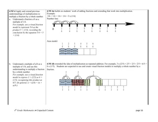 4.NF.4 Apply and extend previous          4.NF.4a builds on students’ work of adding fractions and extending that work into multiplication.
understandings of multiplication to       Example:
multiply a fraction by a whole number.    3/6 = 1/6 + 1/6 + 1/6 = 3 x (1/6)
a. Understand a fraction a/b as a         Number line:
   multiple of 1/b.
   For example, use a visual fraction
   model to represent 5/4 as the                          1               2       3           4       5           6       7       8
   product 5 × (1/4), recording the             0
                                                          6               6       6           6       6           6       6       6
   conclusion by the equation 5/4 = 5
   × (1/4).

                                          Area model:
                                                           1          2       3           4       5       6
                                                           6          6       6           6       6       6




b. Understand a multiple of a/b as a      4.NF.4b extended the idea of multiplication as repeated addition. For example, 3 x (2/5) = 2/5 + 2/5 + 2/5 = 6/5 =
   multiple of 1/b, and use this          6 x (1/5). Students are expected to use and create visual fraction models to multiply a whole number by a
   understanding to multiply a fraction   fraction.
   by a whole number.                                             2                   2                   2
   For example, use a visual fraction                             5                   5                   5
   model to express 3 × (2/5) as 6 ×
   (1/5), recognizing this product as
   6/5. (In general, n × (a/b) = (n ×
   a)/b.)
                                                              1       2       3           4       5           1       2       3       4   5
                                                              5       5       5           5       5           5       5       5       5   5




     4th Grade Mathematics ● Unpacked Content                                                                                                  page 16
 